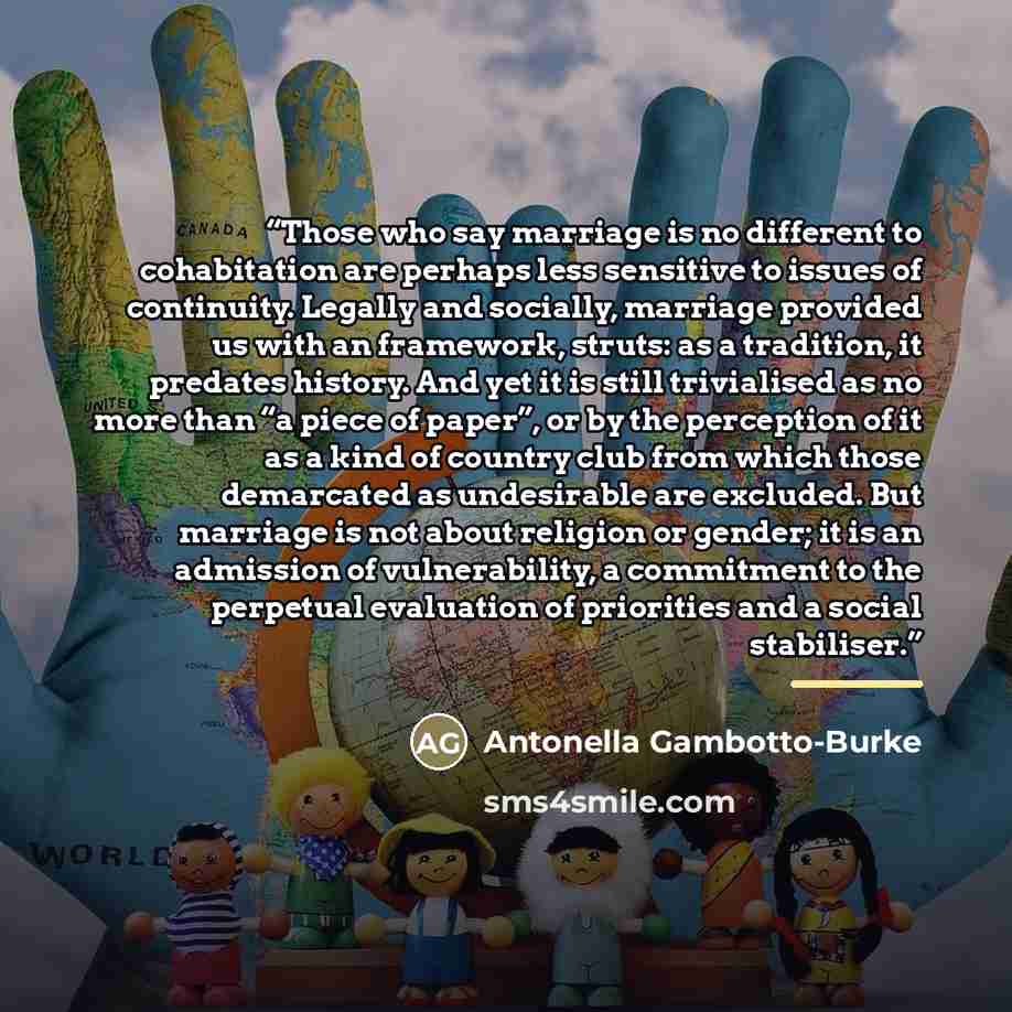 “Those who say marriage is no different to cohabitation are perhaps less sensitive to issues of continuity. Legally and socially, marriage provided us with an framework, struts: as a tradition, it predates history. And yet it is still trivialised as no more than “a piece of paper”, or by the…” quote by Antonella Gambotto-Burke