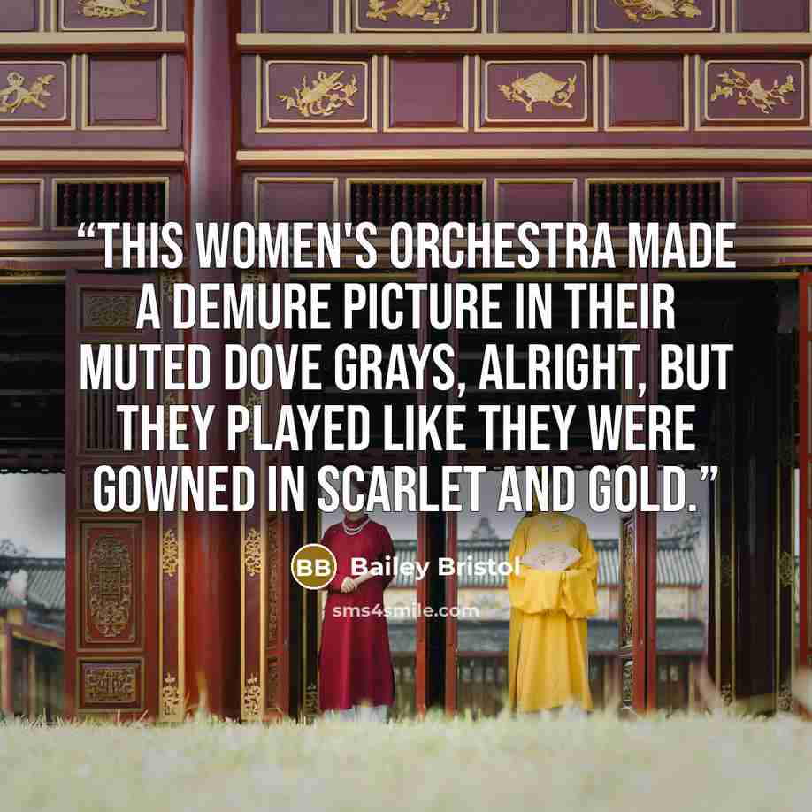 “This women's orchestra made a demure picture in their muted dove grays, alright, but they played like they were gowned in scarlet and gold.” quote by Bailey Bristol