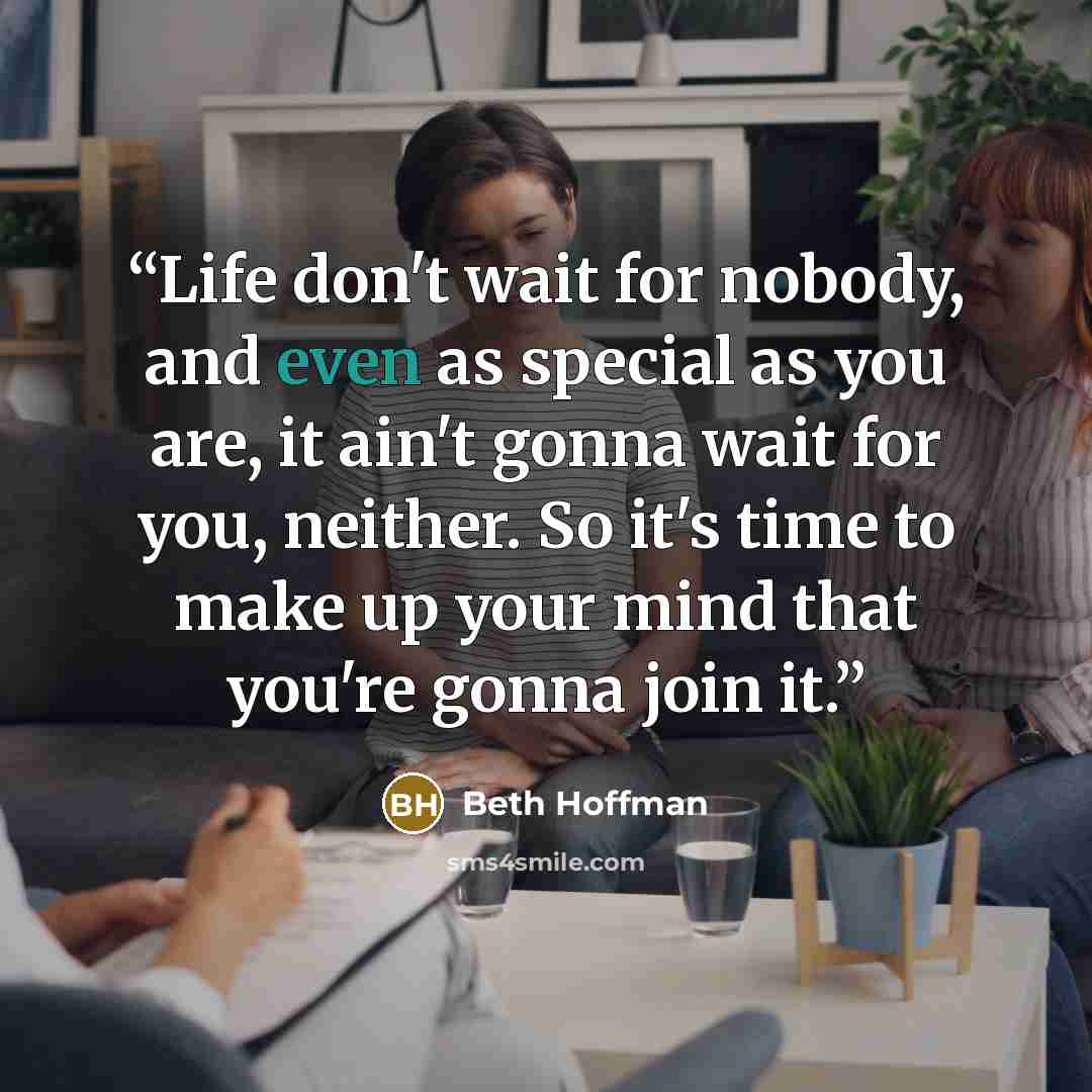 “Life don't wait for nobody, and even as special as you are, it ain't gonna wait for you, neither. So it's time to make up your mind that you're gonna join it.” quote by Beth Hoffman