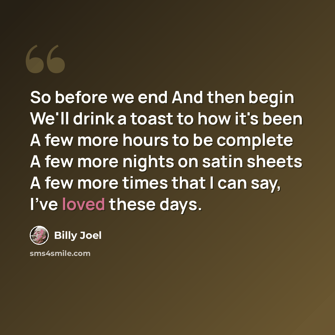 “So before we end And then begin We'll drink a toast to how it's been A few more hours to be complete A few more nights on satin sheets A few more times that I can say, I've loved these days.” quote by Billy Joel