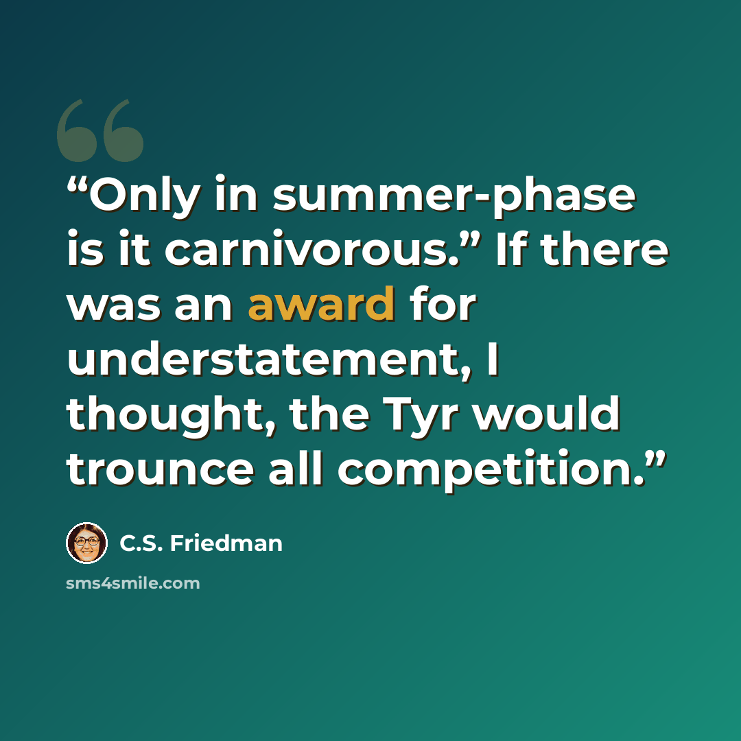 “Only in summer-phase is it carnivorous.” If there was an award for understatement, I thought, the Tyr would trounce all competition.” quote by C.S. Friedman