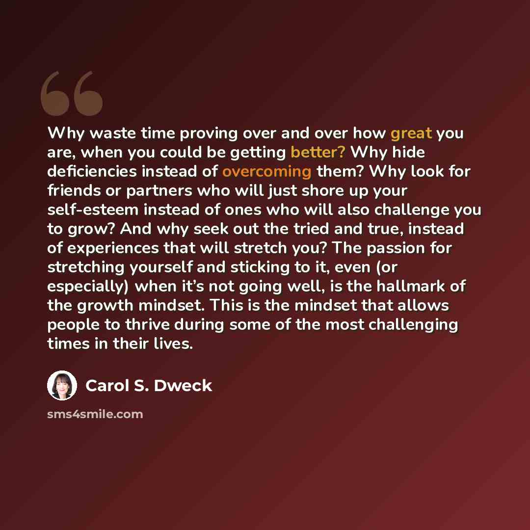 “Why waste time proving over and over how great you are, when you could be getting better? Why hide deficiencies instead of overcoming them? Why look for friends or partners who will just shore up your self-esteem instead of ones who will also challenge you to grow? And why seek out the tried and…” quote by Carol S. Dweck