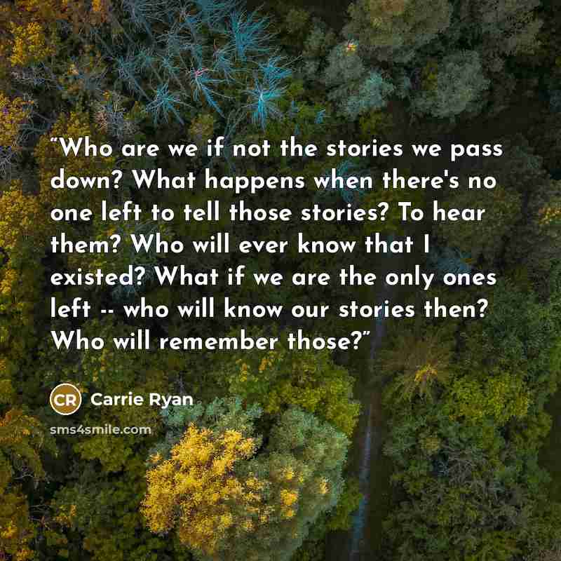 “Who are we if not the stories we pass down? What happens when there's no one left to tell those stories? To hear them? Who will ever know that I existed? What if we are the only ones left -- who will know our stories then? Who will remember those?” quote by Carrie Ryan