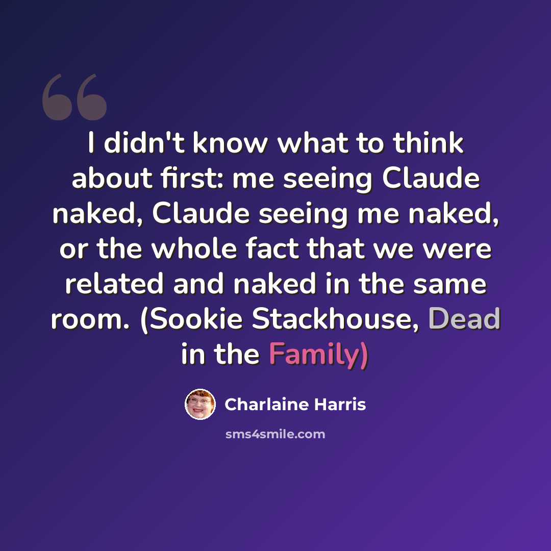 “I didn't know what to think about first: me seeing Claude naked, Claude seeing me naked, or the whole fact that we were related and naked in the same room. (Sookie Stackhouse, Dead in the Family)” quote by Charlaine Harris