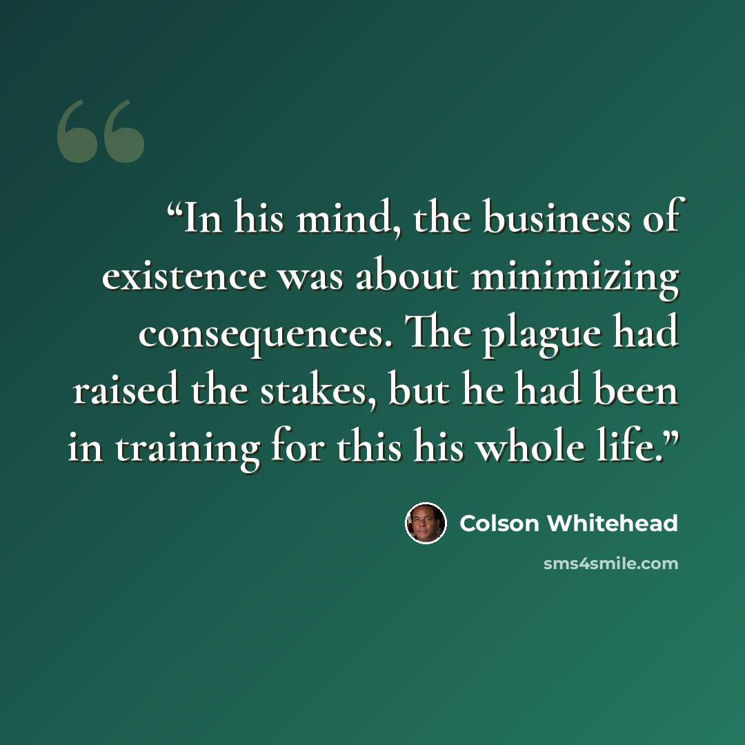 “In his mind, the business of existence was about minimizing consequences. The plague had raised the stakes, but he had been in training for this his whole life.” quote by Colson Whitehead
