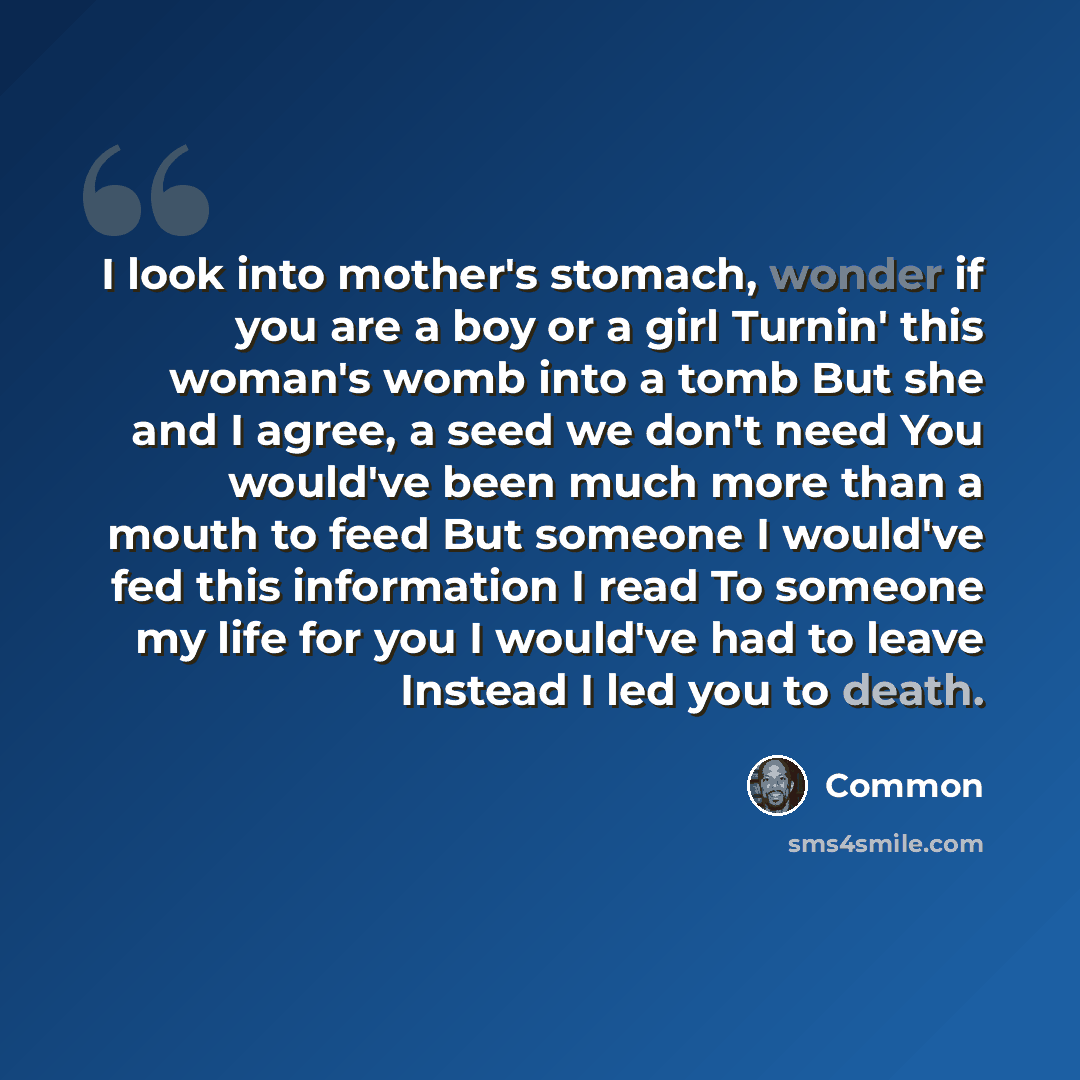 “I look into mother's stomach, wonder if you are a boy or a girl Turnin' this woman's womb into a tomb But she and I agree, a seed we don't need You would've been much more than a mouth to feed But someone I would've fed this information I read To someone my life for you I would've had to leave…” quote by Common