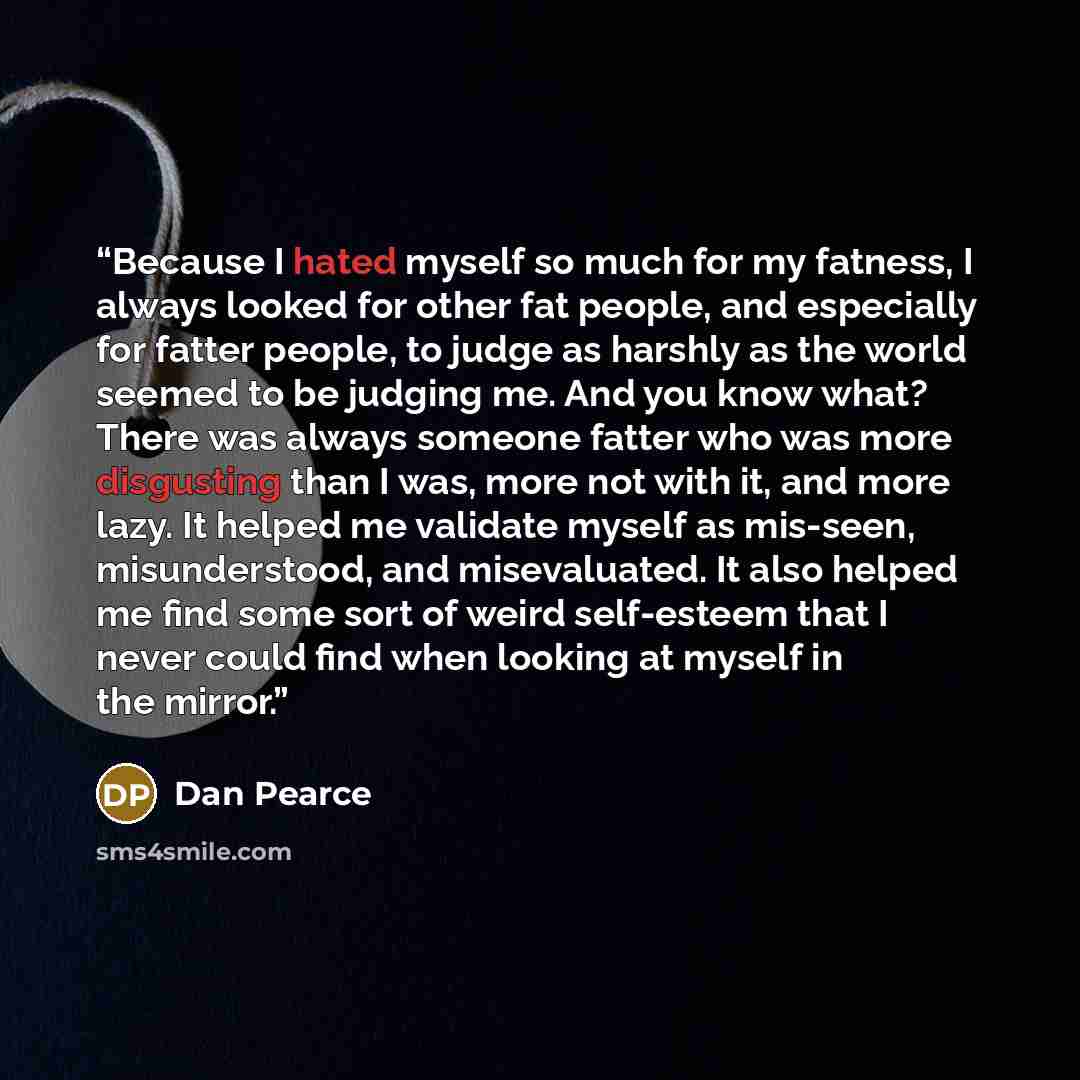 “Because I hated myself so much for my fatness, I always looked for other fat people, and especially for fatter people, to judge as harshly as the world seemed to be judging me. And you know what? There was always someone fatter who was more disgusting than I was, more not with it, and more lazy…” quote by Dan Pearce