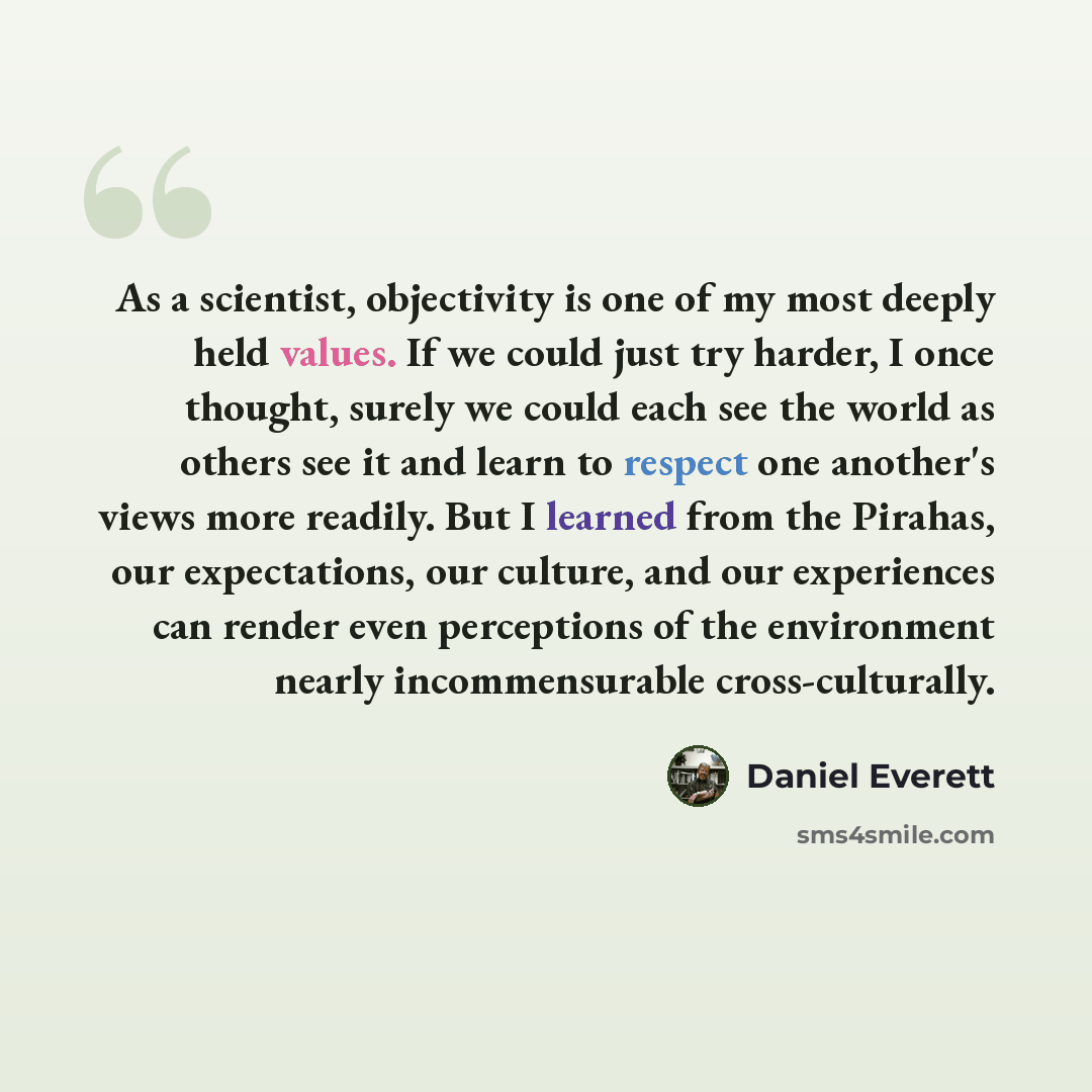 “As a scientist, objectivity is one of my most deeply held values. If we could just try harder, I once thought, surely we could each see the world as others see it and learn to respect one another's views more readily. But I learned from the Pirahas, our expectations, our culture, and our…” quote by Daniel Everett