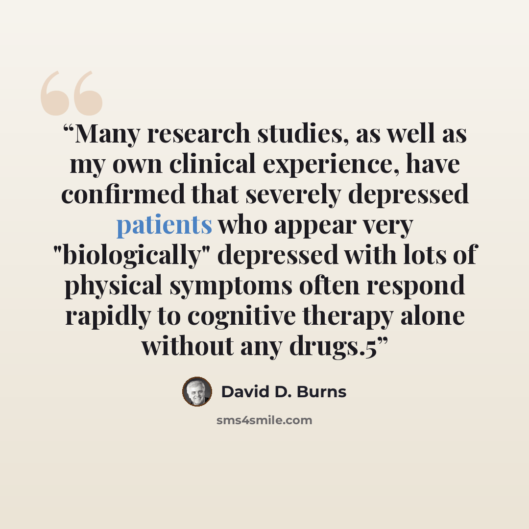 “Many research studies, as well as my own clinical experience, have confirmed that severely depressed patients who appear very "biologically" depressed with lots of physical symptoms often respond rapidly to cognitive therapy alone without any drugs.5” quote by David D. Burns