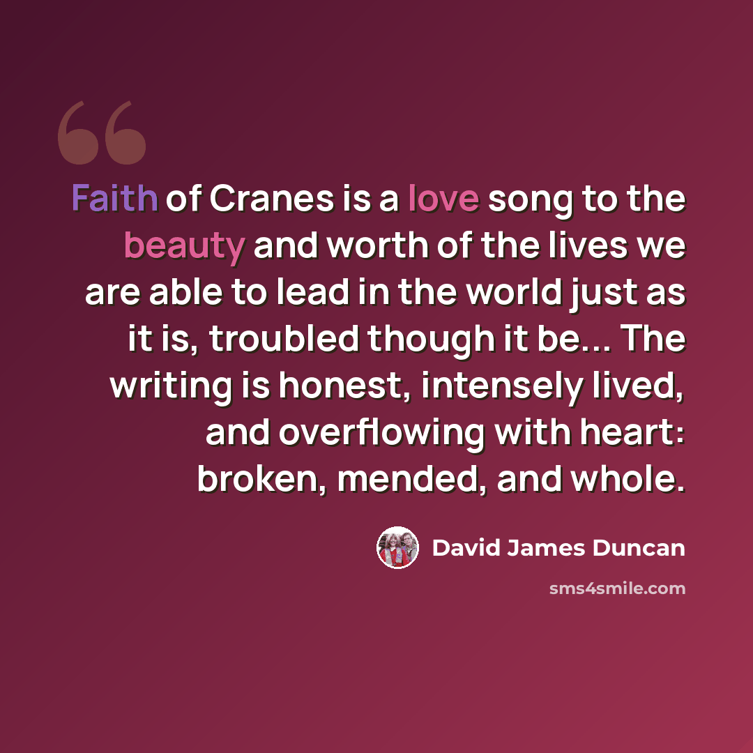 “Faith of Cranes is a love song to the beauty and worth of the lives we are able to lead in the world just as it is, troubled though it be... The writing is honest, intensely lived, and overflowing with heart: broken, mended, and whole.” quote by David James Duncan