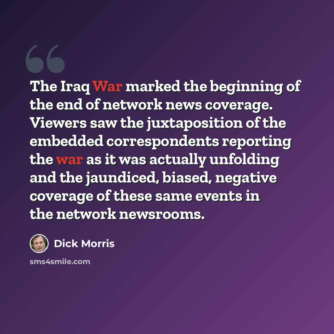 “The Iraq War marked the beginning of the end of network news coverage. Viewers saw the juxtaposition of the embedded correspondents reporting the war as it was actually unfolding and the jaundiced, biased, negative coverage of these same events in the network newsrooms.” quote by Dick Morris