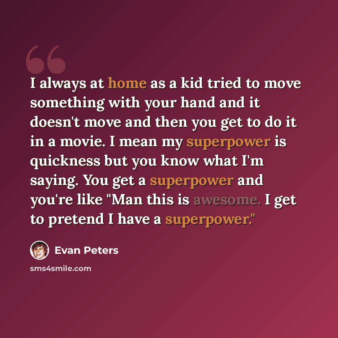 “I always at home as a kid tried to move something with your hand and it doesn't move and then you get to do it in a movie. I mean my superpower is quickness but you know what I'm saying. You get a superpower and you're like "Man this is awesome. I get to pretend I have a superpower."” quote by Evan Peters