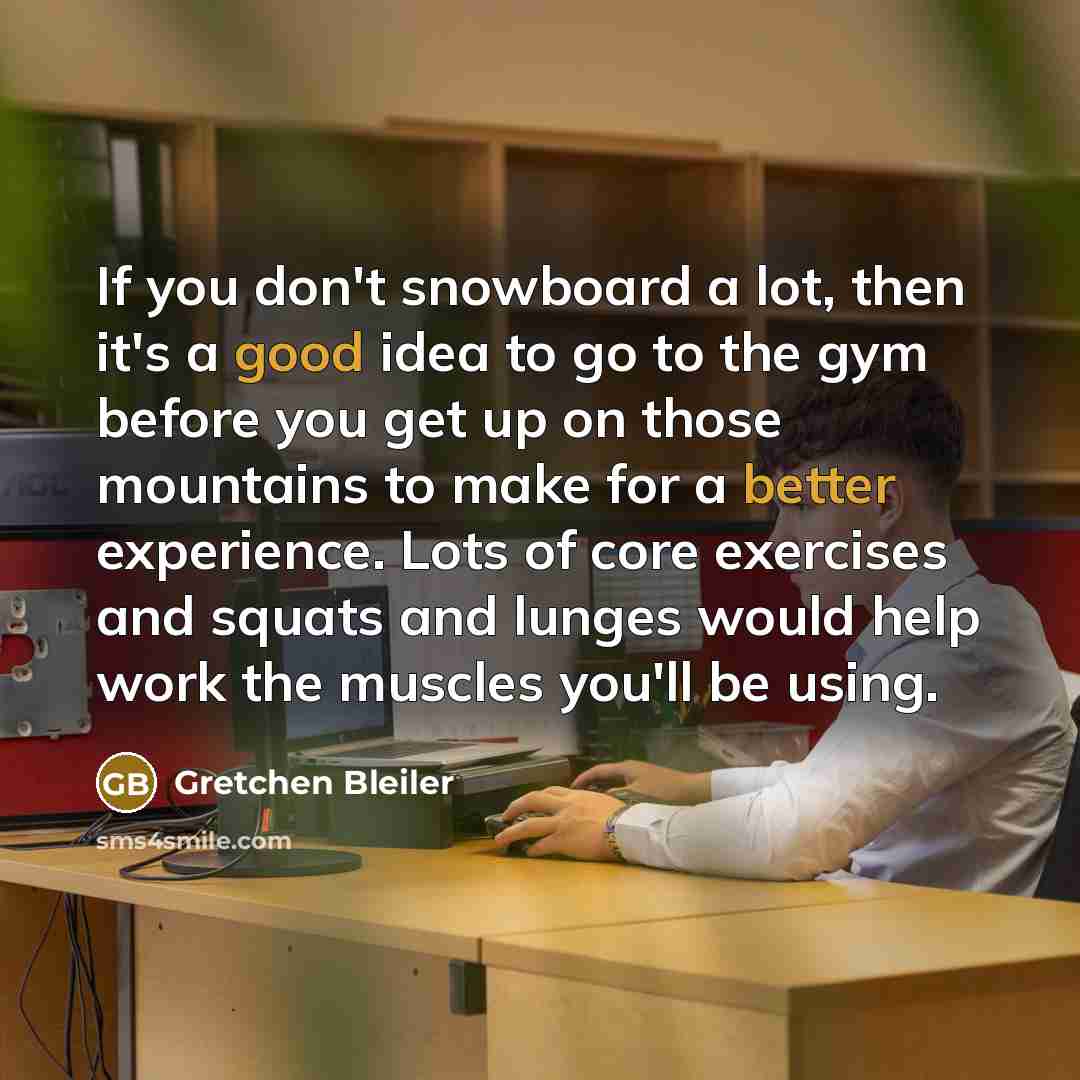 “If you don't snowboard a lot, then it's a good idea to go to the gym before you get up on those mountains to make for a better experience. Lots of core exercises and squats and lunges would help work the muscles you'll be using.” quote by Gretchen Bleiler