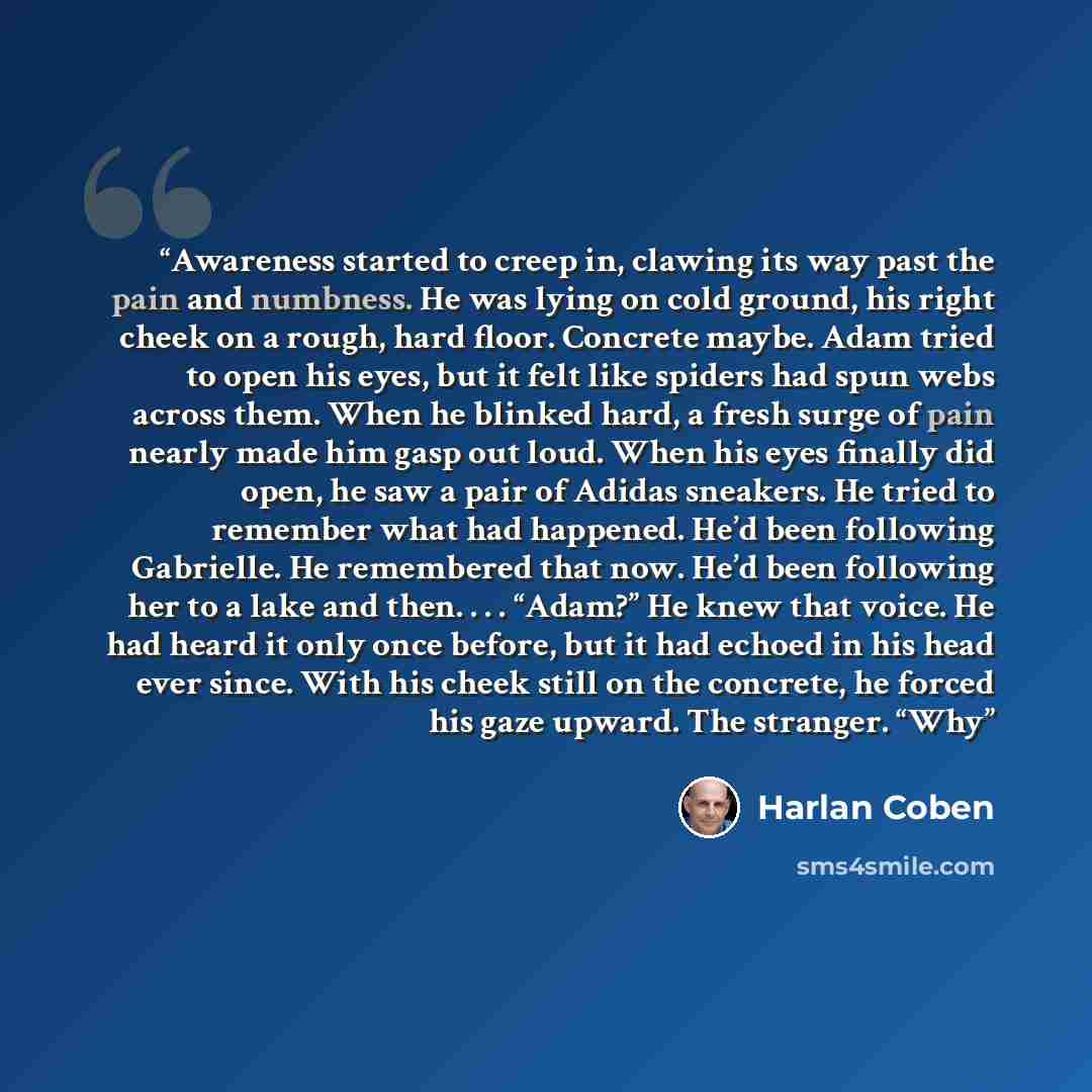 “Awareness started to creep in, clawing its way past the pain and numbness. He was lying on cold ground, his right cheek on a rough, hard floor. Concrete maybe. Adam tried to open his eyes, but it felt like spiders had spun webs across them. When he blinked hard, a fresh surge of pain nearly made…” quote by Harlan Coben