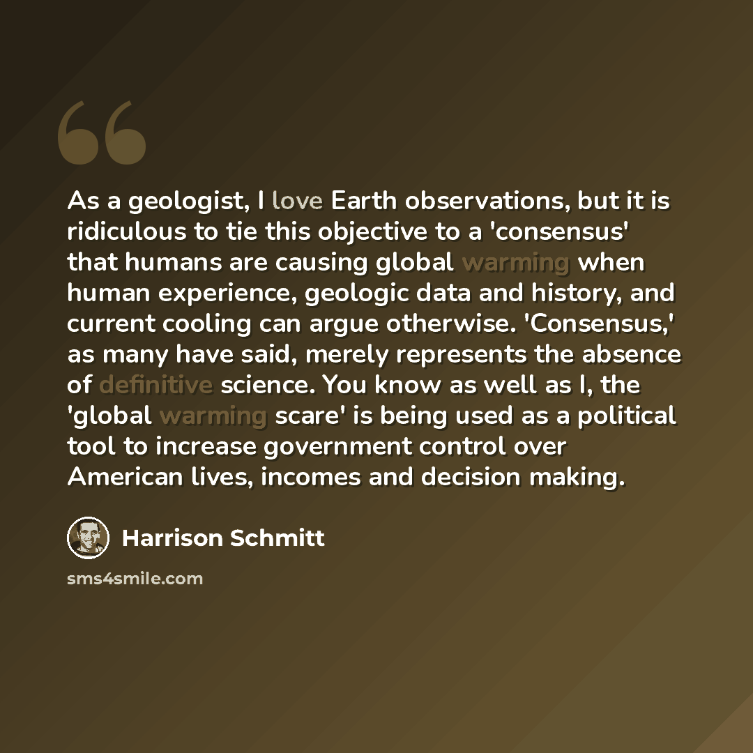 “As a geologist, I love Earth observations, but it is ridiculous to tie this objective to a 'consensus' that humans are causing global warming when human experience, geologic data and history, and current cooling can argue otherwise. 'Consensus,' as many have said, merely represents the absence of…” quote by Harrison Schmitt