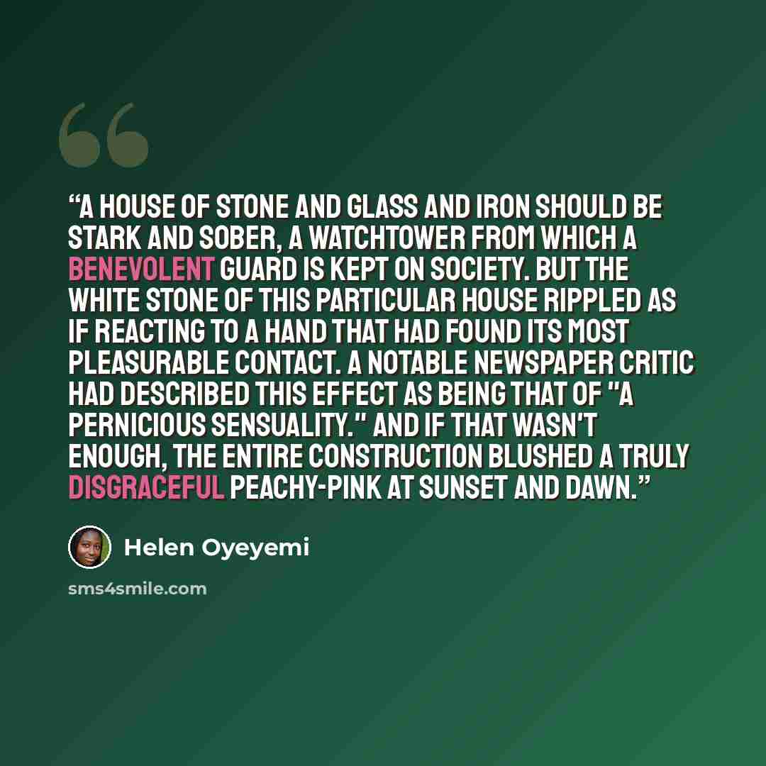 “A house of stone and glass and iron should be stark and sober, a watchtower from which a benevolent guard is kept on society. But the white stone of this particular house rippled as if reacting to a hand that had found its most pleasurable contact. A notable newspaper critic had described this…” quote by Helen Oyeyemi