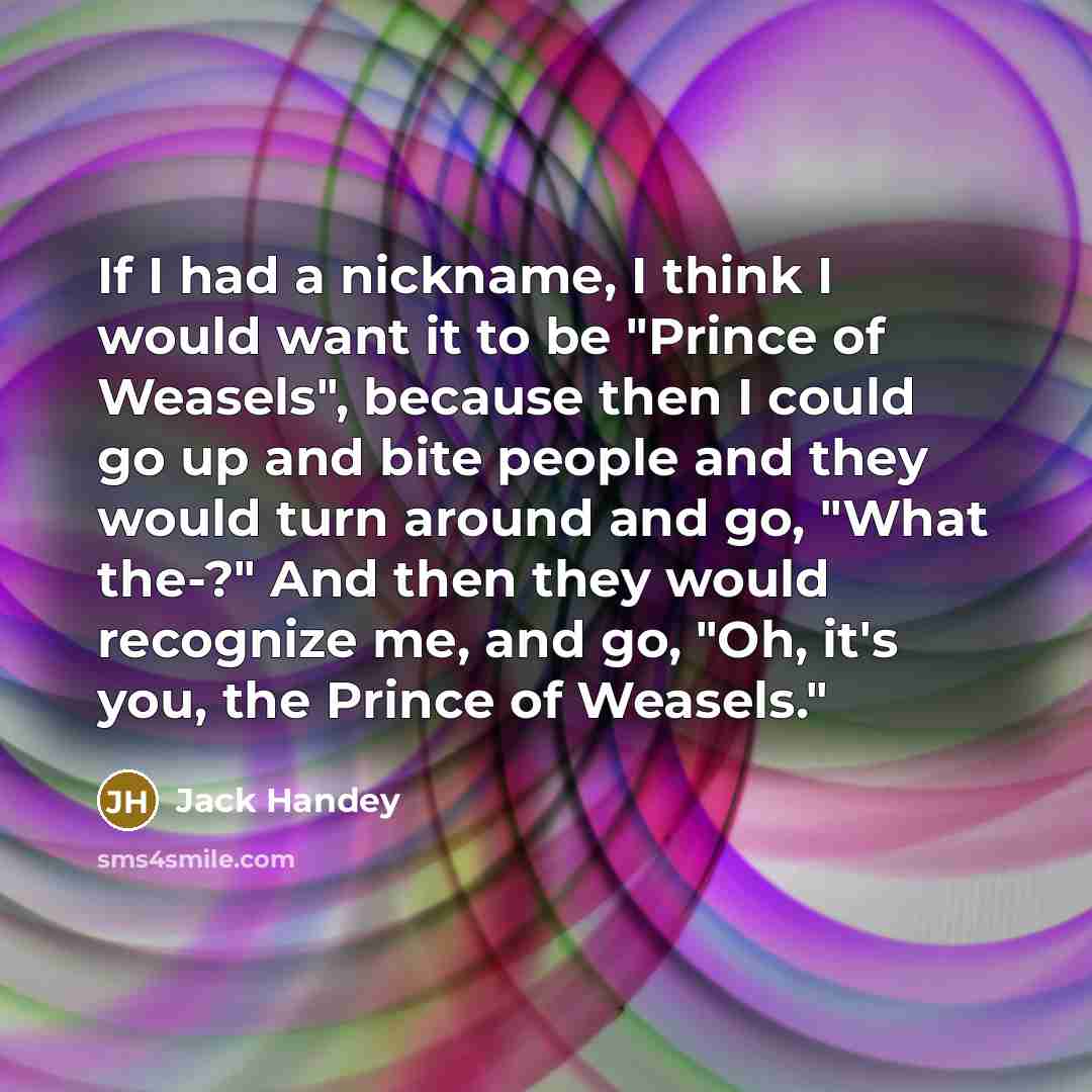 “If I had a nickname, I think I would want it to be "Prince of Weasels", because then I could go up and bite people and they would turn around and go, "What the-?" And then they would recognize me, and go, "Oh, it's you, the Prince of Weasels."” quote by Jack Handey