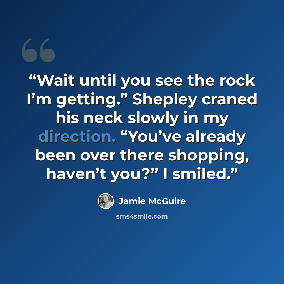 “Wait until you see the rock I’m getting.” Shepley craned his neck slowly in my direction. “You’ve already been over there shopping, haven’t you?” I smiled.” quote by Jamie McGuire