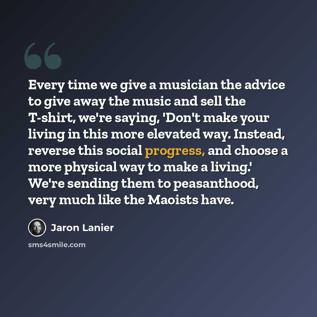“Every time we give a musician the advice to give away the music and sell the T-shirt, we're saying, 'Don't make your living in this more elevated way. Instead, reverse this social progress, and choose a more physical way to make a living.' We're sending them to peasanthood, very much like the…” quote by Jaron Lanier