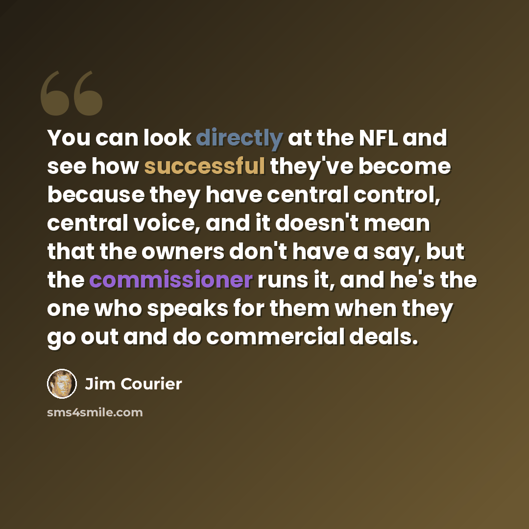 “You can look directly at the NFL and see how successful they've become because they have central control, central voice, and it doesn't mean that the owners don't have a say, but the commissioner runs it, and he's the one who speaks for them when they go out and do commercial deals.” quote by Jim Courier