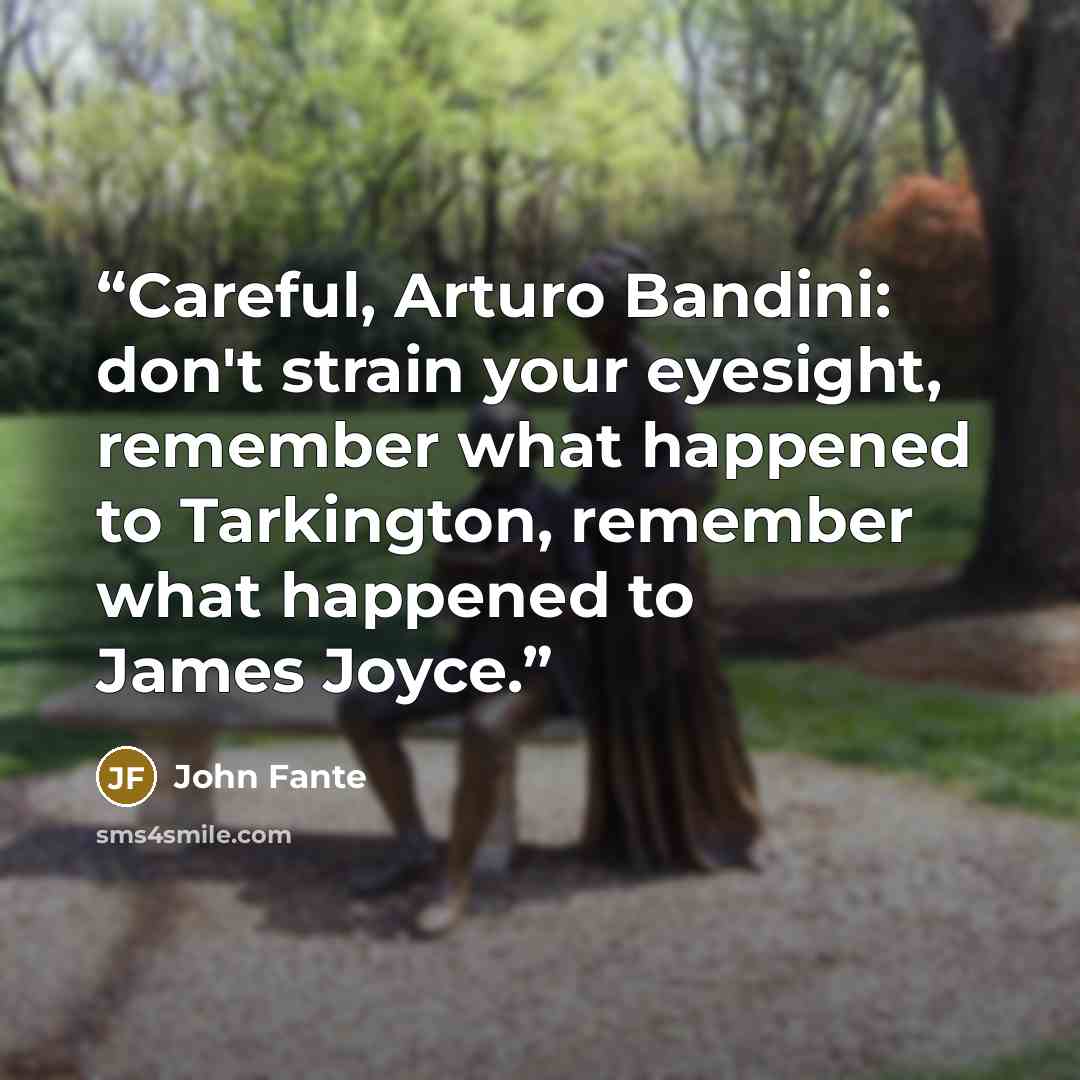 “Careful, Arturo Bandini: don't strain your eyesight, remember what happened to Tarkington, remember what happened to James Joyce.” quote by John Fante