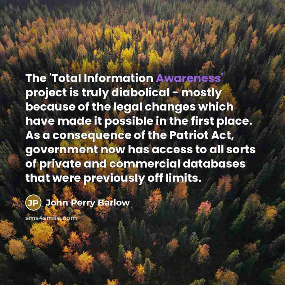 “The 'Total Information Awareness' project is truly diabolical - mostly because of the legal changes which have made it possible in the first place. As a consequence of the Patriot Act, government now has access to all sorts of private and commercial databases that were previously off limits.” quote by John Perry Barlow