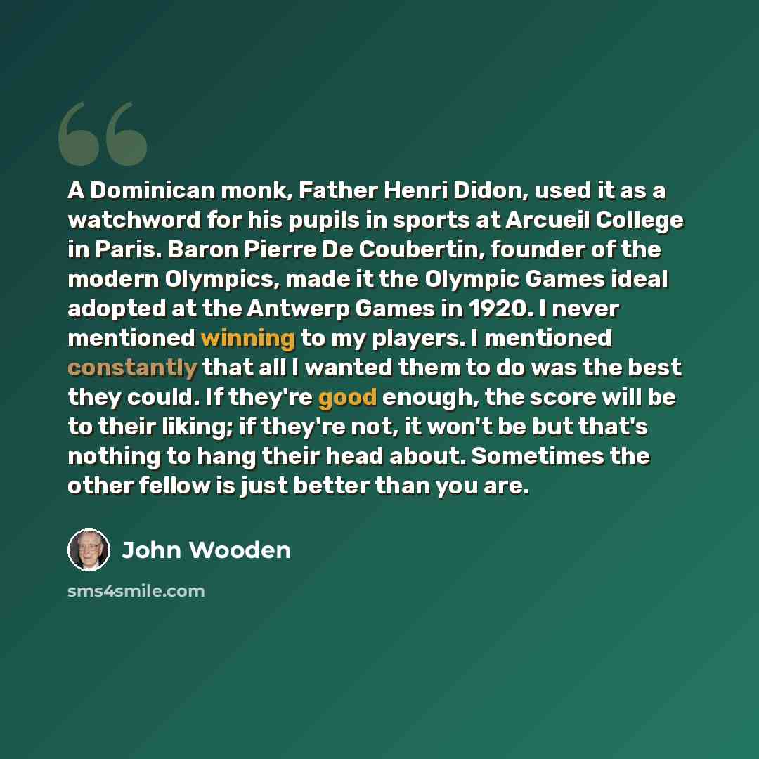 “A Dominican monk, Father Henri Didon, used it as a watchword for his pupils in sports at Arcueil College in Paris. Baron Pierre De Coubertin, founder of the modern Olympics, made it the Olympic Games ideal adopted at the Antwerp Games in 1920. I never mentioned winning to my players. I mentioned…” quote by John Wooden
