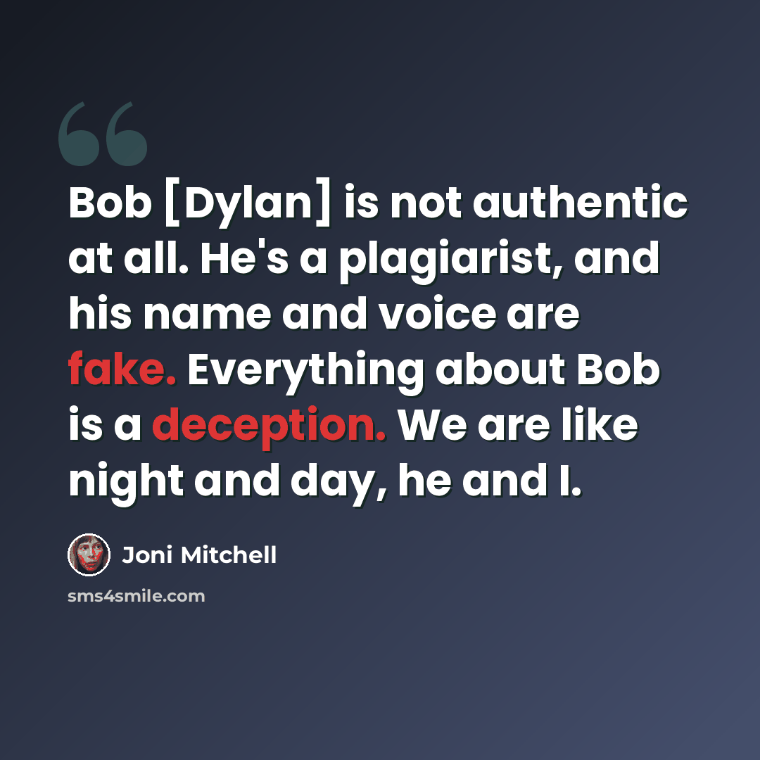 “Bob [Dylan] is not authentic at all. He's a plagiarist, and his name and voice are fake. Everything about Bob is a deception. We are like night and day, he and I.” quote by Joni Mitchell