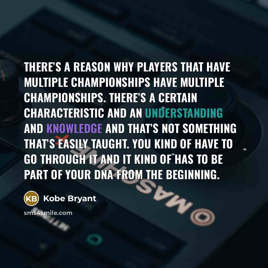 “There’s a reason why players that have multiple championships have multiple championships. There’s a certain characteristic and an understanding and knowledge and that’s not something that’s easily taught. You kind of have to go through it and it kind of has to be part of your DNA from the…” quote by Kobe Bryant