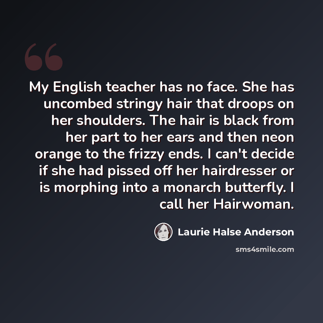 “My English teacher has no face. She has uncombed stringy hair that droops on her shoulders. The hair is black from her part to her ears and then neon orange to the frizzy ends. I can't decide if she had pissed off her hairdresser or is morphing into a monarch butterfly. I call her Hairwoman.” quote by Laurie Halse Anderson