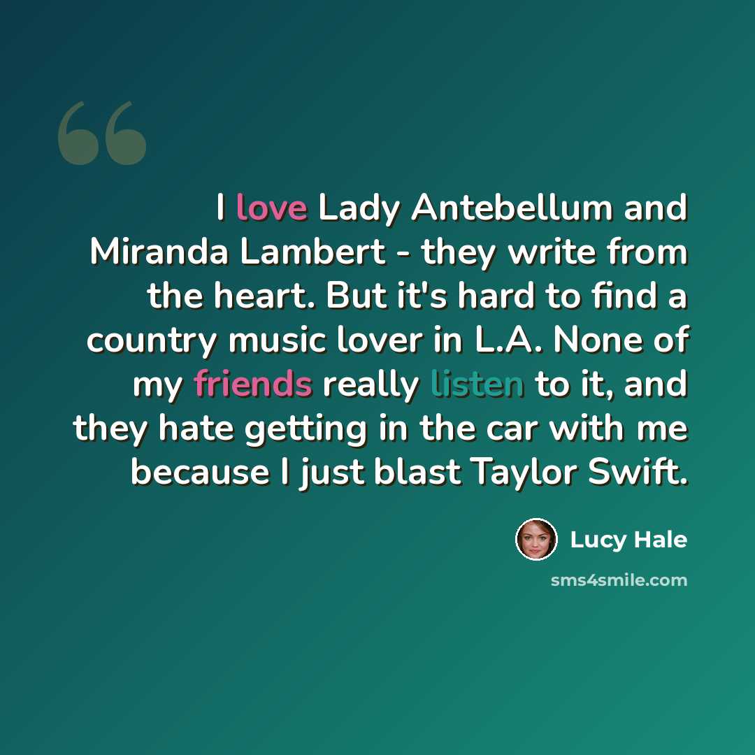“I love Lady Antebellum and Miranda Lambert - they write from the heart. But it's hard to find a country music lover in L.A. None of my friends really listen to it, and they hate getting in the car with me because I just blast Taylor Swift.” quote by Lucy Hale