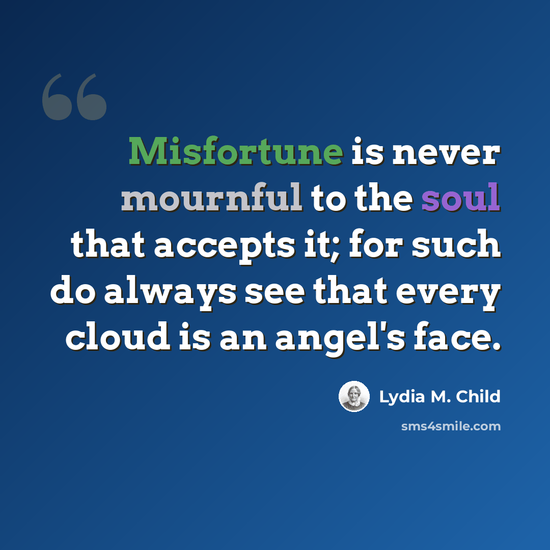 “Misfortune is never mournful to the soul that accepts it; for such do always see that every cloud is an angel's face.” quote by Lydia M. Child