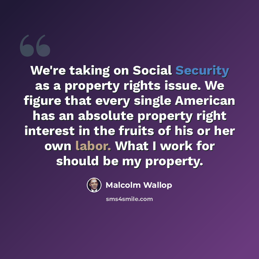 “We're taking on Social Security as a property rights issue. We figure that every single American has an absolute property right interest in the fruits of his or her own labor. What I work for should be my property.” quote by Malcolm Wallop