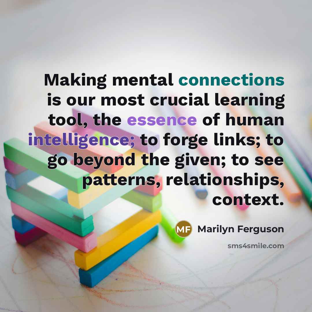 “Making mental connections is our most crucial learning tool, the essence of human intelligence; to forge links; to go beyond the given; to see patterns, relationships, context.” quote by Marilyn Ferguson
