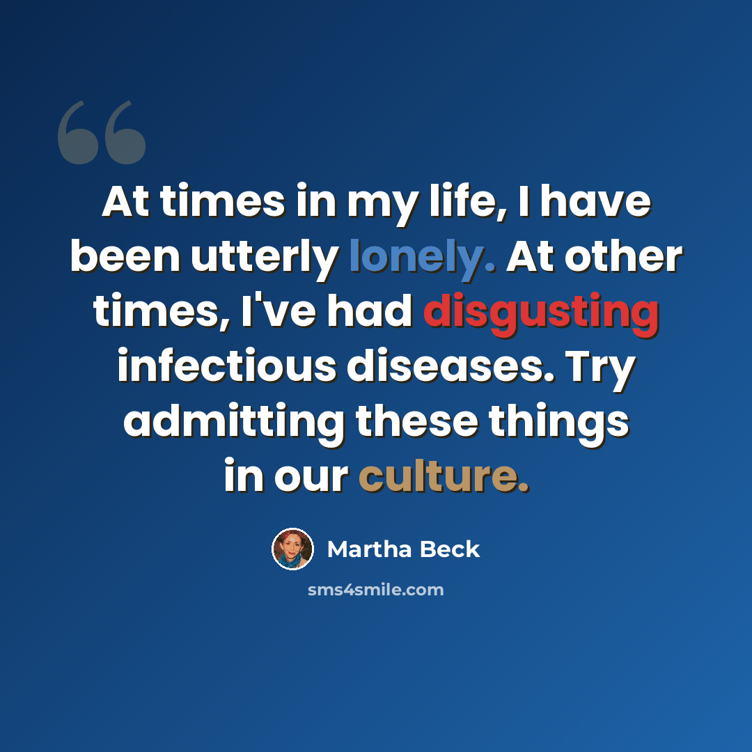 “At times in my life, I have been utterly lonely. At other times, I've had disgusting infectious diseases. Try admitting these things in our culture.” quote by Martha Beck