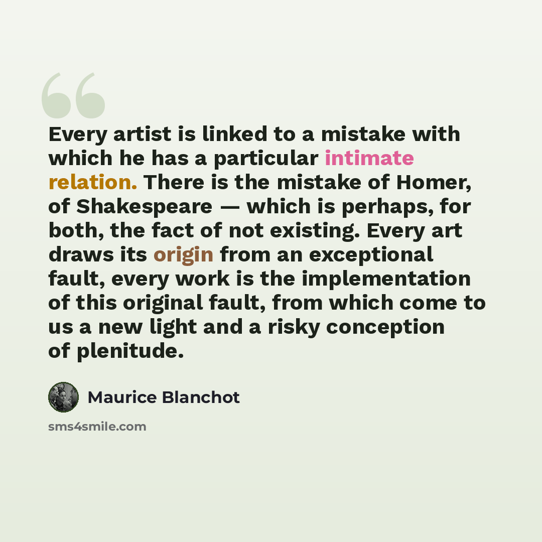 “Every artist is linked to a mistake with which he has a particular intimate relation. There is the mistake of Homer, of Shakespeare — which is perhaps, for both, the fact of not existing. Every art draws its origin from an exceptional fault, every work is the implementation of this original fault…” quote by Maurice Blanchot
