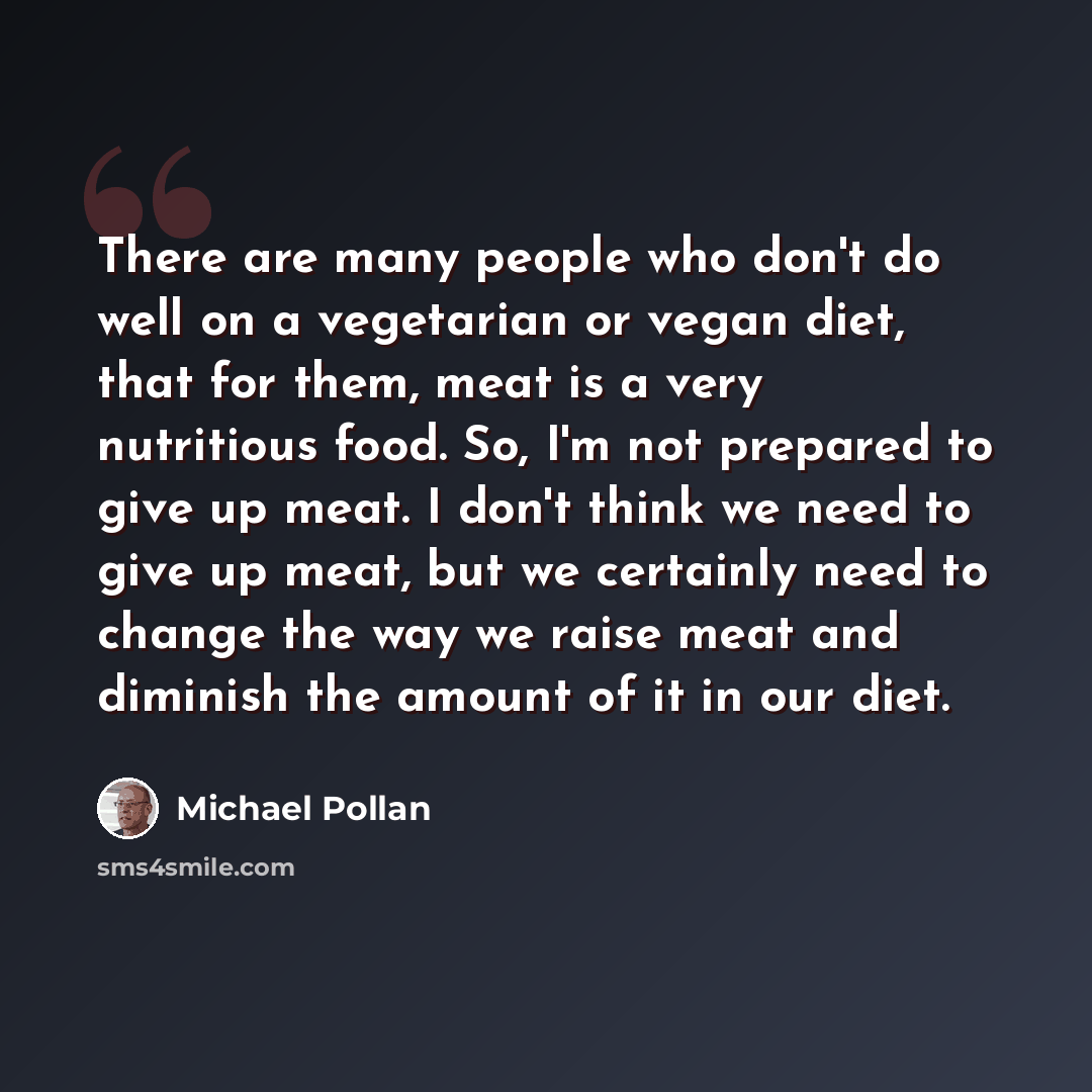 “There are many people who don't do well on a vegetarian or vegan diet, that for them, meat is a very nutritious food. So, I'm not prepared to give up meat. I don't think we need to give up meat, but we certainly need to change the way we raise meat and diminish the amount of it in our diet.” quote by Michael Pollan