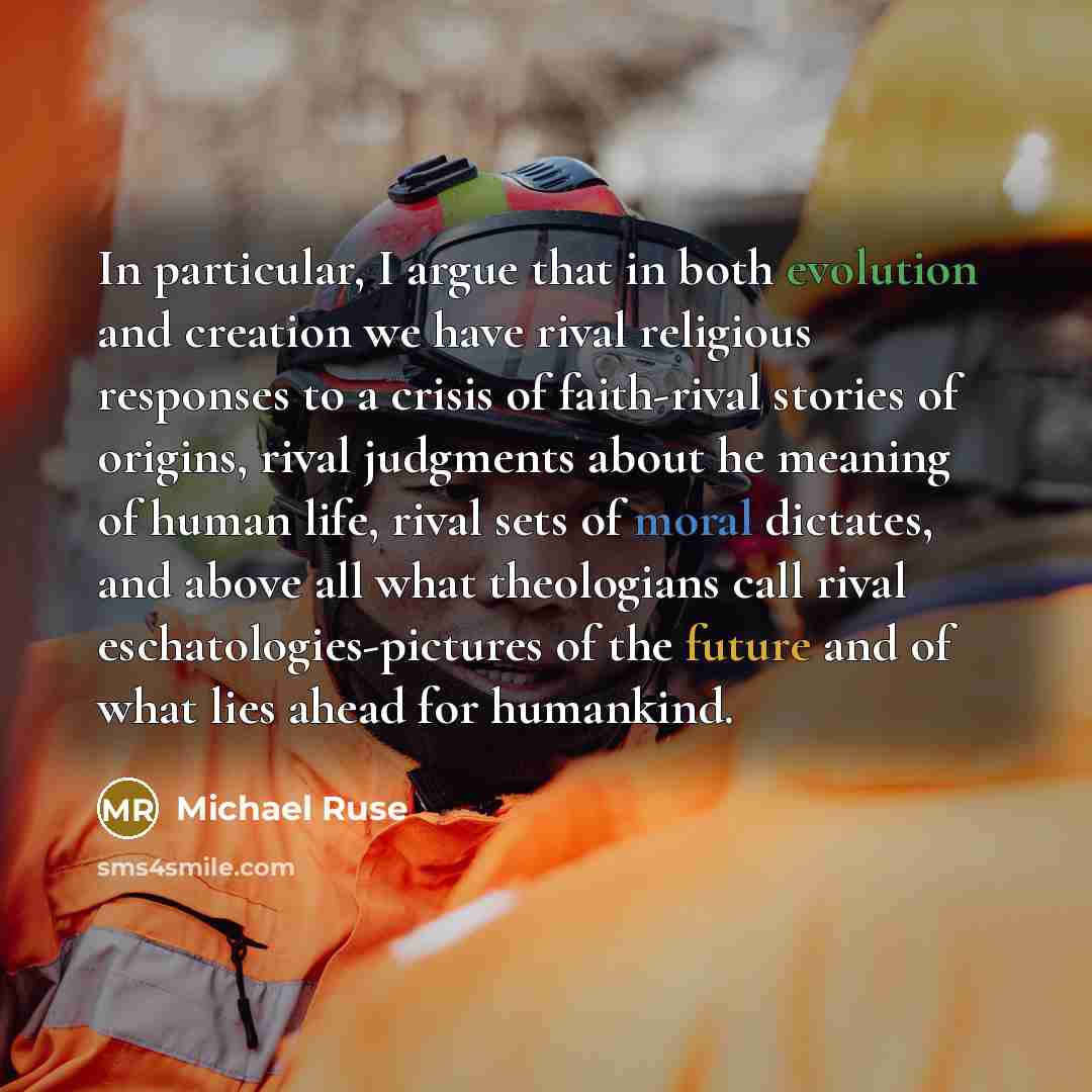 “In particular, I argue that in both evolution and creation we have rival religious responses to a crisis of faith-rival stories of origins, rival judgments about he meaning of human life, rival sets of moral dictates, and above all what theologians call rival eschatologies-pictures of the future…” quote by Michael Ruse