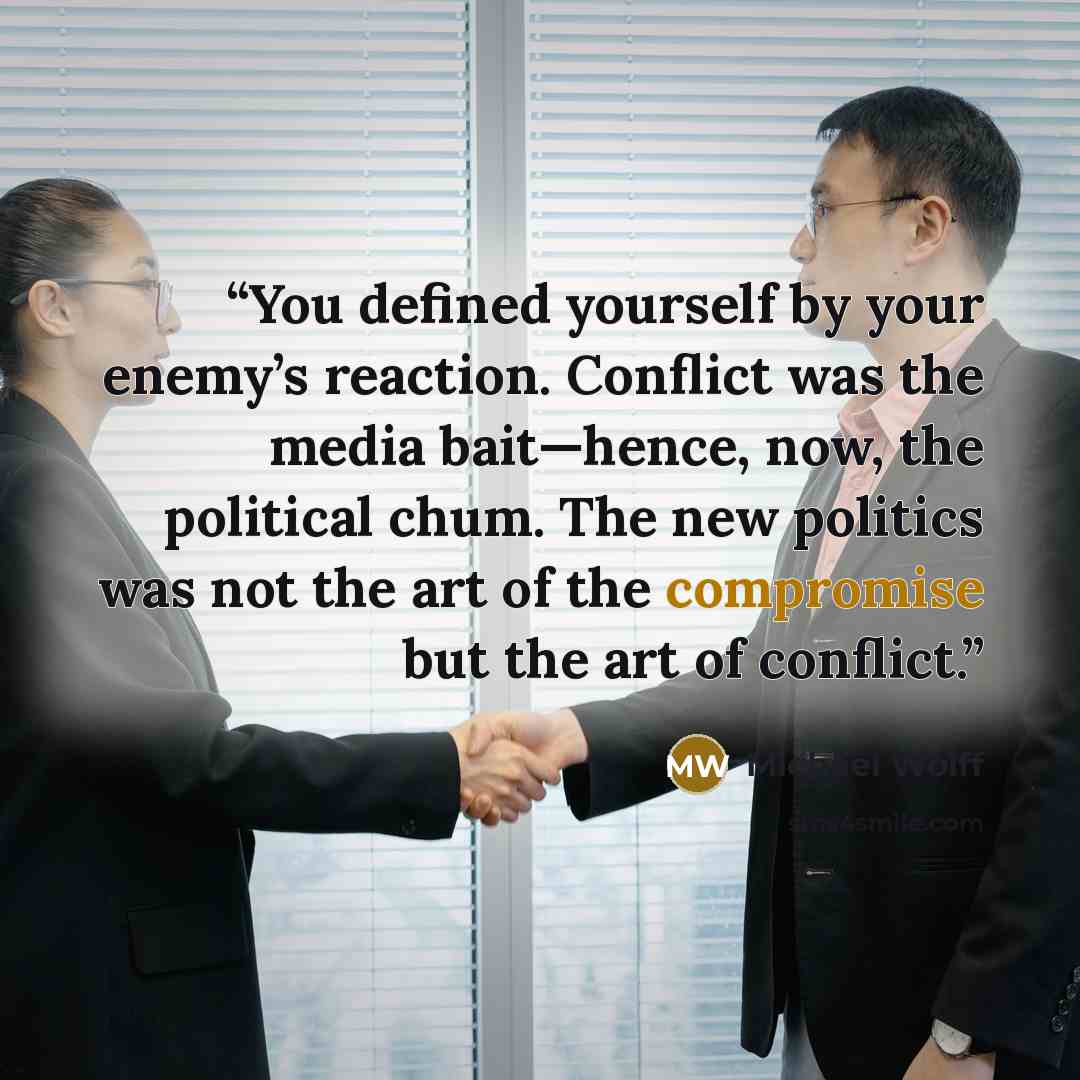“You defined yourself by your enemy’s reaction. Conflict was the media bait—hence, now, the political chum. The new politics was not the art of the compromise but the art of conflict.” quote by Michael Wolff