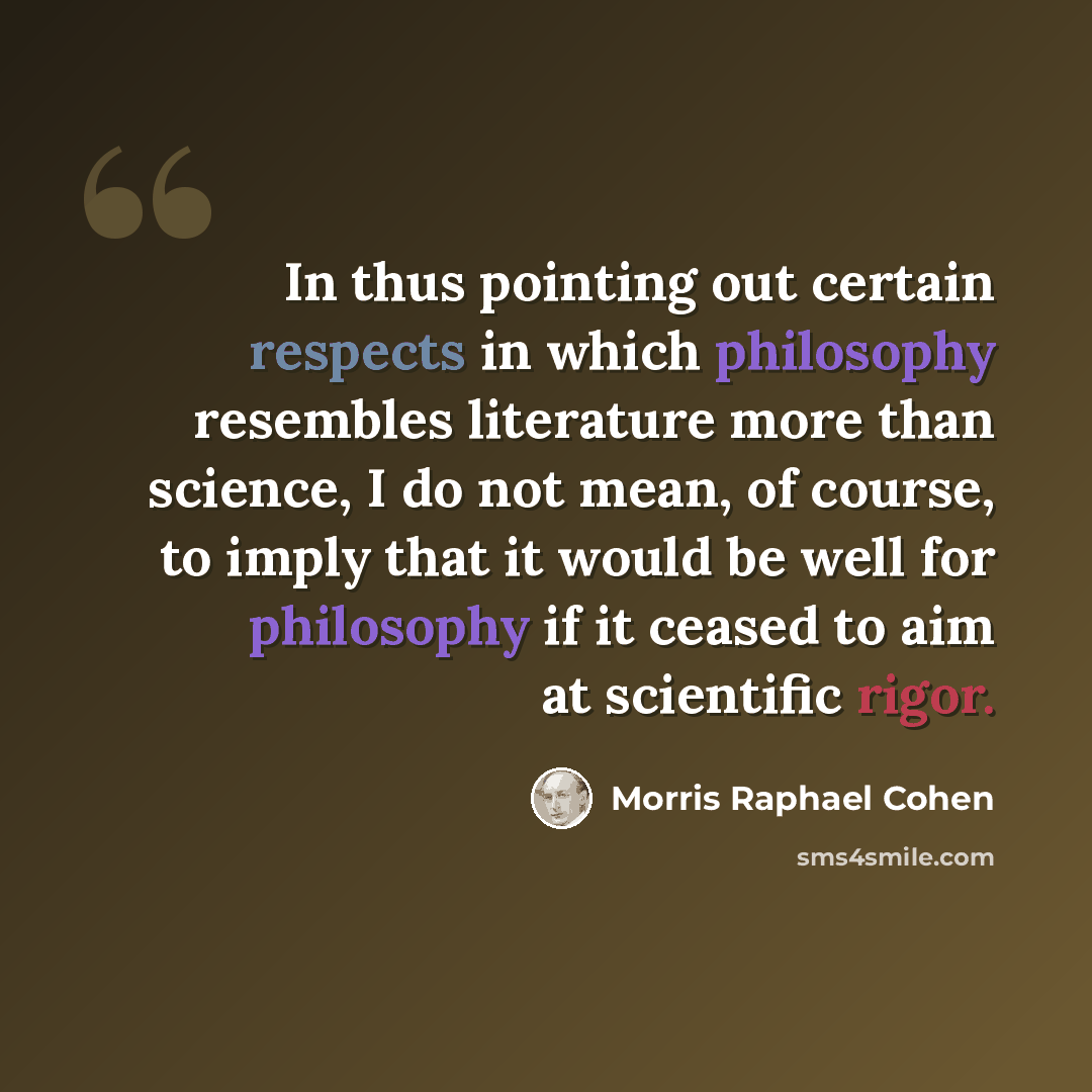 “In thus pointing out certain respects in which philosophy resembles literature more than science, I do not mean, of course, to imply that it would be well for philosophy if it ceased to aim at scientific rigor.” quote by Morris Raphael Cohen