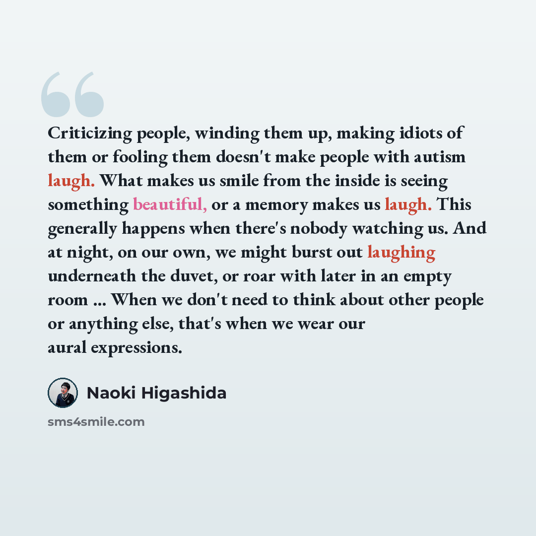 “Criticizing people, winding them up, making idiots of them or fooling them doesn't make people with autism laugh. What makes us smile from the inside is seeing something beautiful, or a memory makes us laugh. This generally happens when there's nobody watching us. And at night, on our own, we…” quote by Naoki Higashida