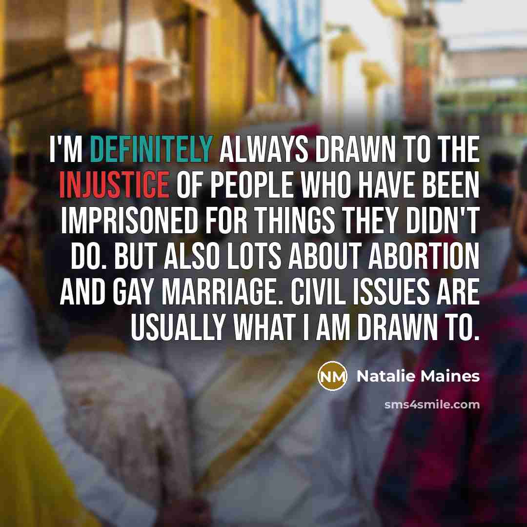 “I'm definitely always drawn to the injustice of people who have been imprisoned for things they didn't do. But also lots about abortion and gay marriage. Civil issues are usually what I am drawn to.” quote by Natalie Maines
