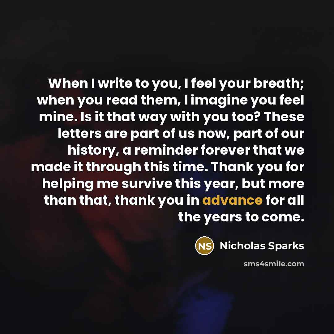 “When I write to you, I feel your breath; when you read them, I imagine you feel mine. Is it that way with you too? These letters are part of us now, part of our history, a reminder forever that we made it through this time. Thank you for helping me survive this year, but more than that, thank you…” quote by Nicholas Sparks