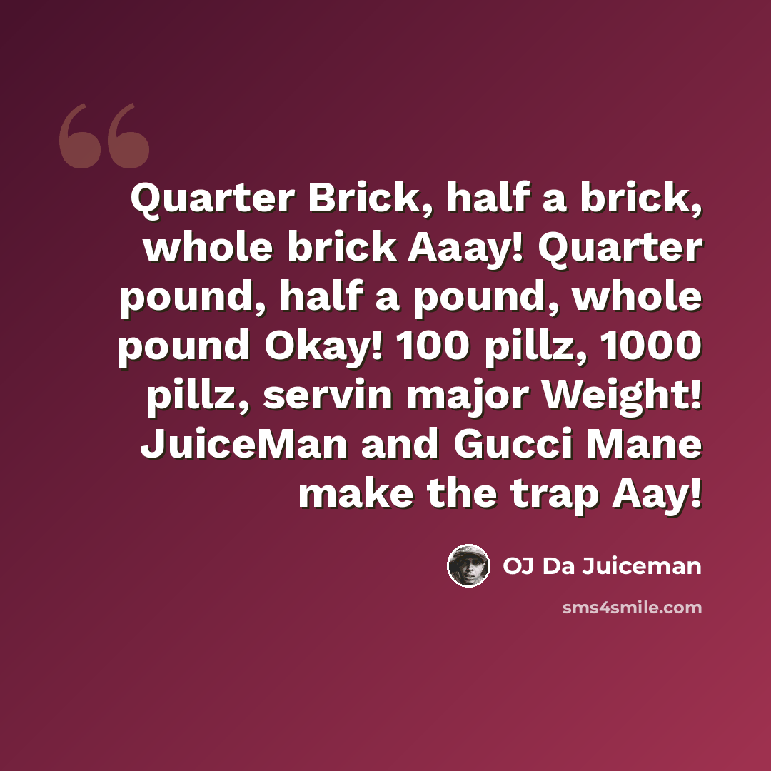 “Quarter Brick, half a brick, whole brick Aaay! Quarter pound, half a pound, whole pound Okay! 100 pillz, 1000 pillz, servin major Weight! JuiceMan and Gucci Mane make the trap Aay!” quote by OJ Da Juiceman