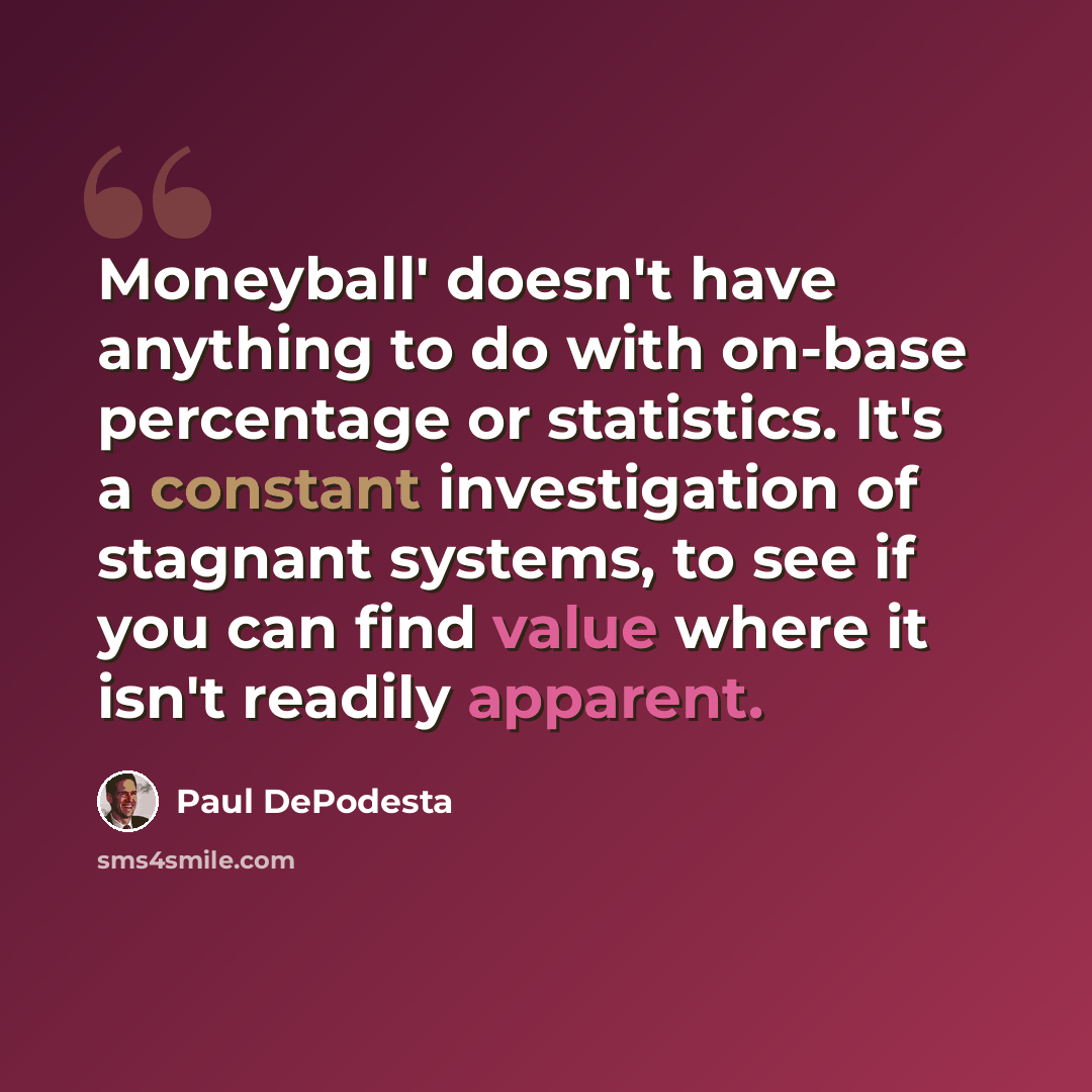 “Moneyball' doesn't have anything to do with on-base percentage or statistics. It's a constant investigation of stagnant systems, to see if you can find value where it isn't readily apparent.” quote by Paul DePodesta