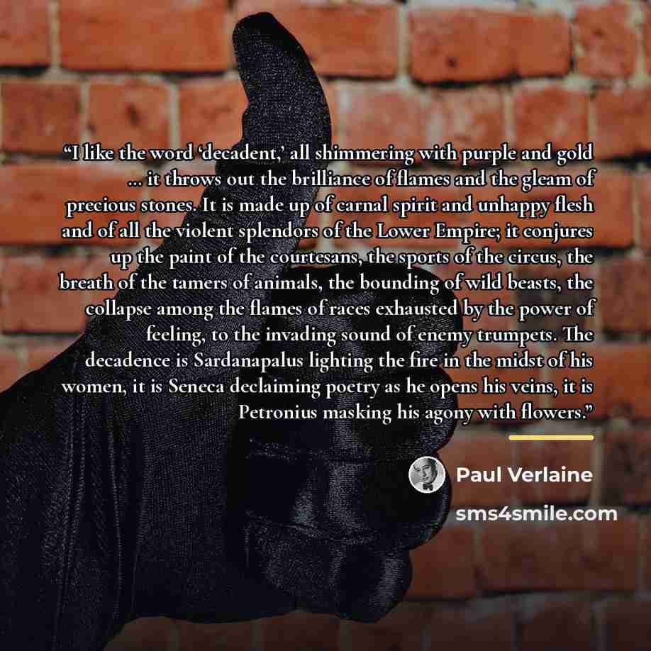 “I like the word ‘decadent,’ all shimmering with purple and gold … it throws out the brilliance of flames and the gleam of precious stones. It is made up of carnal spirit and unhappy flesh and of all the violent splendors of the Lower Empire; it conjures up the paint of the courtesans, the sports…” quote by Paul Verlaine