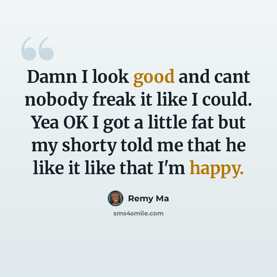 “Damn I look good and cant nobody freak it like I could. Yea OK I got a little fat but my shorty told me that he like it like that I'm happy.” quote by Remy Ma