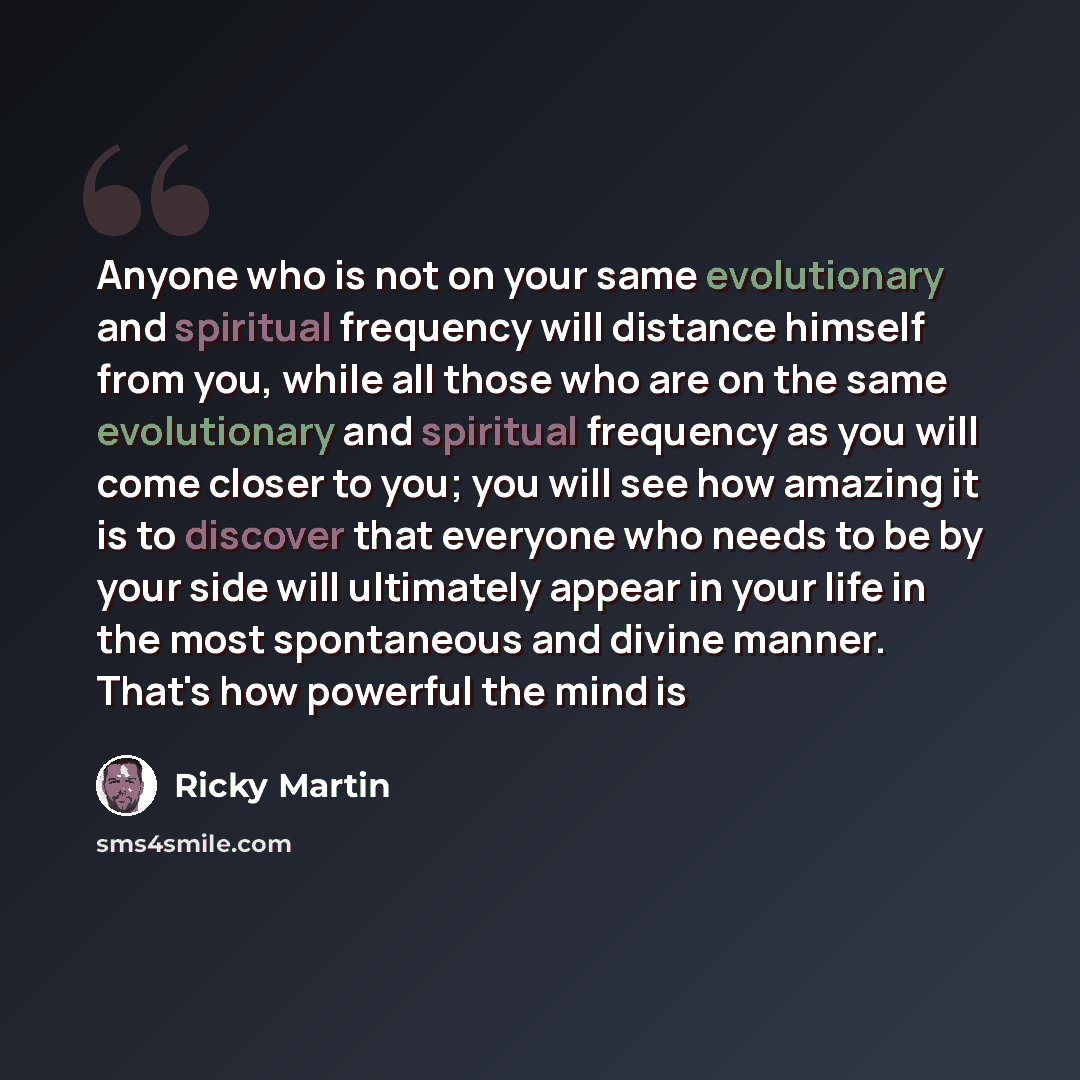 “Anyone who is not on your same evolutionary and spiritual frequency will distance himself from you, while all those who are on the same evolutionary and spiritual frequency as you will come closer to you; you will see how amazing it is to discover that everyone who needs to be by your side will…” quote by Ricky Martin
