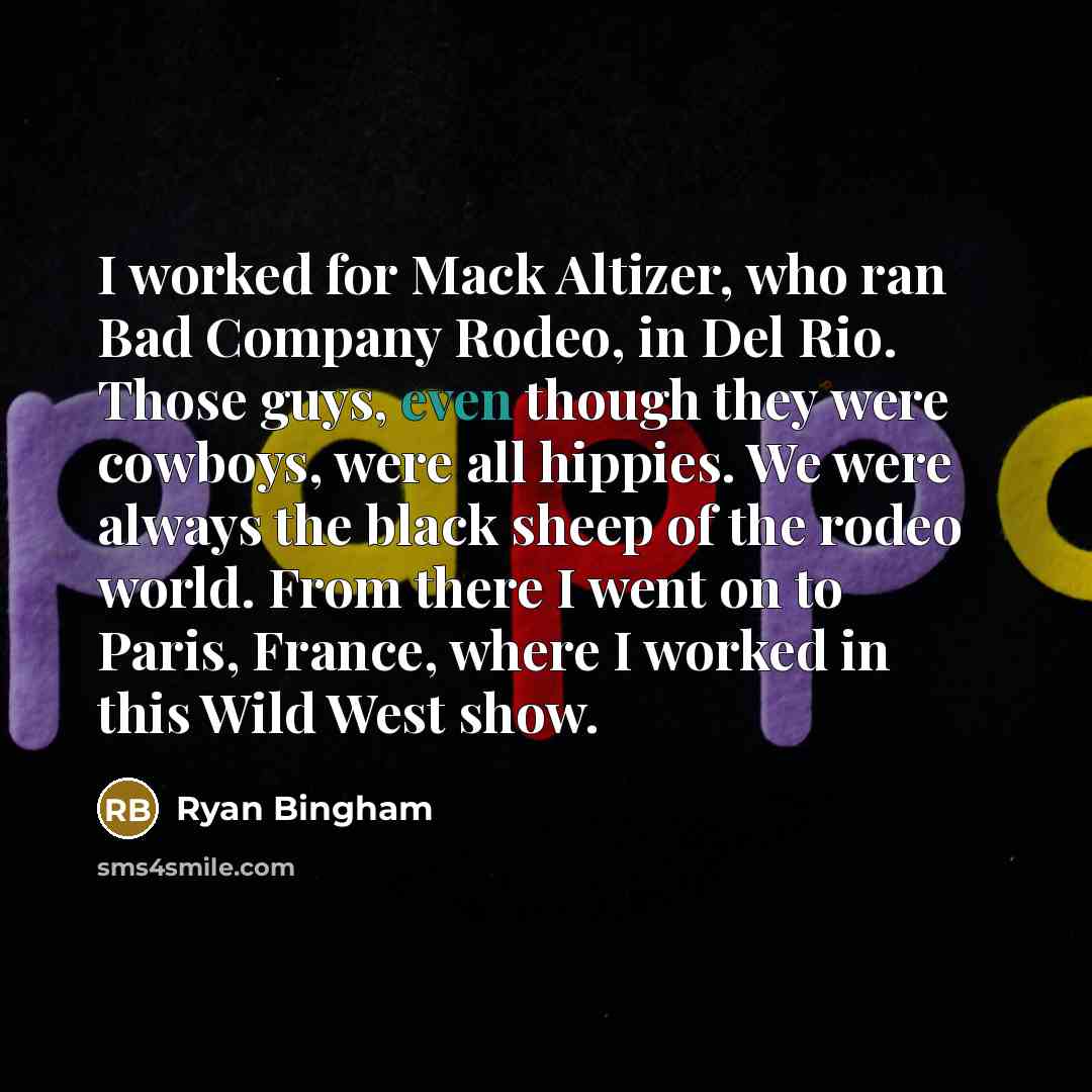 “I worked for Mack Altizer, who ran Bad Company Rodeo, in Del Rio. Those guys, even though they were cowboys, were all hippies. We were always the black sheep of the rodeo world. From there I went on to Paris, France, where I worked in this Wild West show.” quote by Ryan Bingham