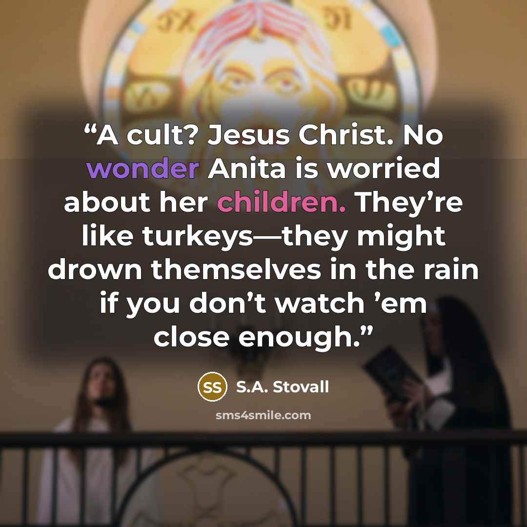 “A cult? Jesus Christ. No wonder Anita is worried about her children. They’re like turkeys—they might drown themselves in the rain if you don’t watch ’em close enough.” quote by S.A. Stovall